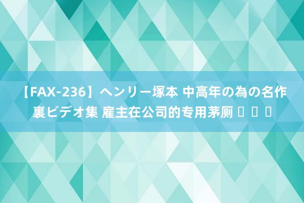 【FAX-236】ヘンリー塚本 中高年の為の名作裏ビデオ集 雇主在公司的专用茅厕 ​​​