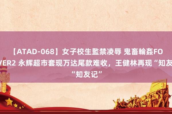 【ATAD-068】女子校生監禁凌辱 鬼畜輪姦FOREVER2 永辉超市套现万达尾款难收，王健林再现“知友记”