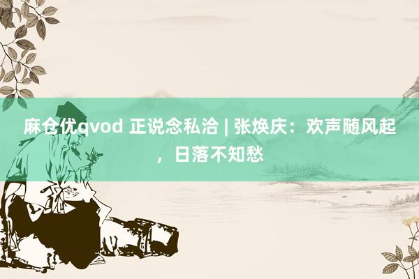 麻仓优qvod 正说念私洽 | 张焕庆：欢声随风起，日落不知愁