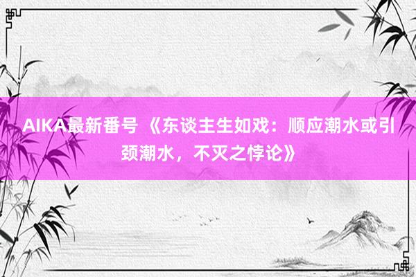 AIKA最新番号 《东谈主生如戏：顺应潮水或引颈潮水，不灭之悖论》