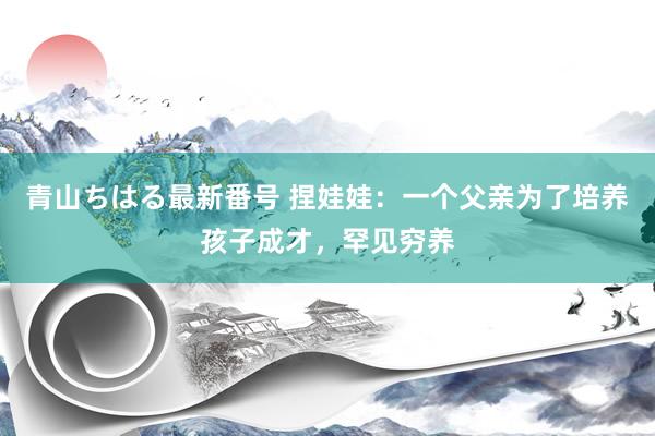 青山ちはる最新番号 捏娃娃：一个父亲为了培养孩子成才，罕见穷养