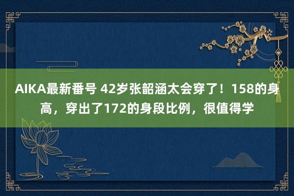 AIKA最新番号 42岁张韶涵太会穿了！158的身高，穿出了172的身段比例，很值得学