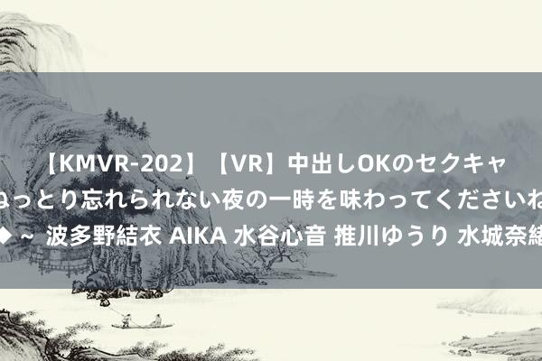 【KMVR-202】【VR】中出しOKのセクキャバにようこそ◆～濃密ねっとり忘れられない夜の一時を味わってくださいね◆～ 波多野結衣 AIKA 水谷心音 推川ゆうり 水城奈緒 夜读 | 刘春：古典消夏