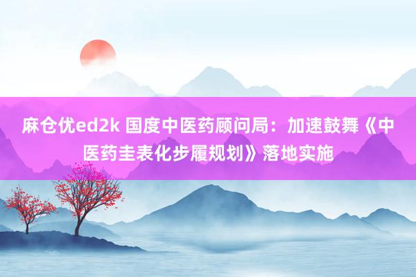 麻仓优ed2k 国度中医药顾问局：加速鼓舞《中医药圭表化步履规划》落地实施