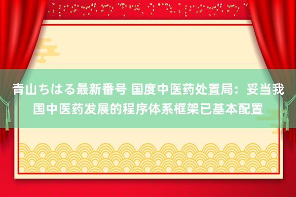 青山ちはる最新番号 国度中医药处置局：妥当我国中医药发展的程序体系框架已基本配置