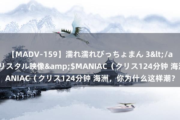 【MADV-159】濡れ濡れびっちょまん 3</a>2010-07-23クリスタル映像&$MANIAC（クリス124分钟 海洲，你为什么这样潮？