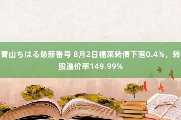 青山ちはる最新番号 8月2日福莱转债下落0.4%，转股溢价率149.99%