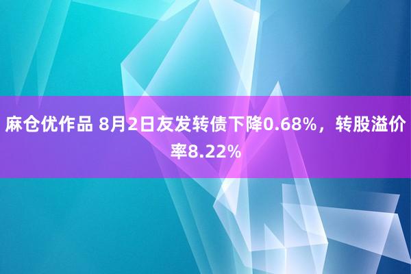 麻仓优作品 8月2日友发转债下降0.68%，转股溢价率8.22%