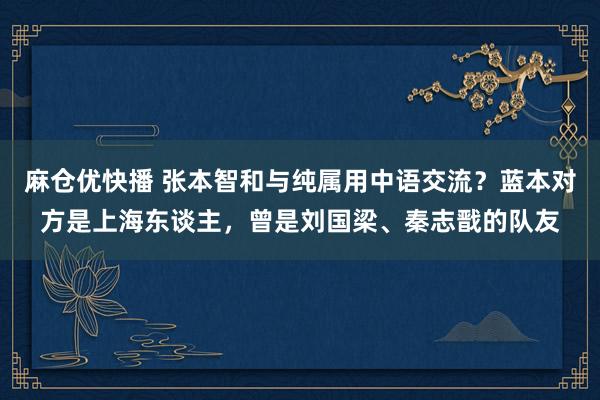 麻仓优快播 张本智和与纯属用中语交流？蓝本对方是上海东谈主，曾是刘国梁、秦志戬的队友