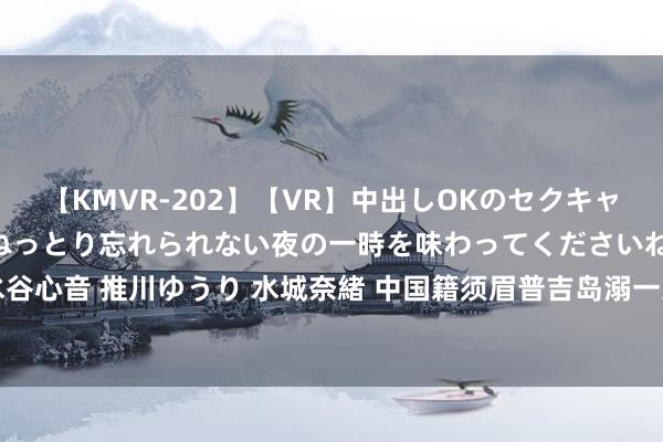 【KMVR-202】【VR】中出しOKのセクキャバにようこそ◆～濃密ねっとり忘れられない夜の一時を味わってくださいね◆～ 波多野結衣 AIKA 水谷心音 推川ゆうり 水城奈緒 中国籍须眉普吉岛溺一火，15岁犬子：我思救爸爸，但坚定风波压根不给我契机