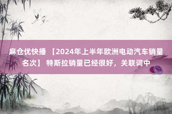 麻仓优快播 【2024年上半年欧洲电动汽车销量名次】 特斯拉销量已经很好，关联词中