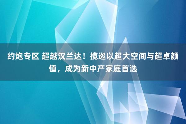 约炮专区 超越汉兰达！揽巡以超大空间与超卓颜值，成为新中产家庭首选