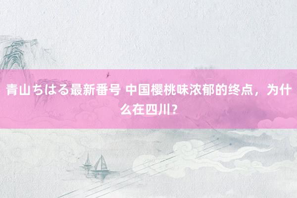 青山ちはる最新番号 中国樱桃味浓郁的终点，为什么在四川？