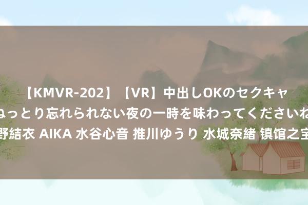 【KMVR-202】【VR】中出しOKのセクキャバにようこそ◆～濃密ねっとり忘れられない夜の一時を味わってくださいね◆～ 波多野結衣 AIKA 水谷心音 推川ゆうり 水城奈緒 镇馆之宝 | 元青花上为何画秦朝名将蒙恬？