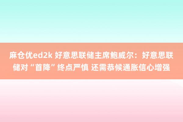 麻仓优ed2k 好意思联储主席鲍威尔：好意思联储对“首降”终点严慎 还需恭候通胀信心增强