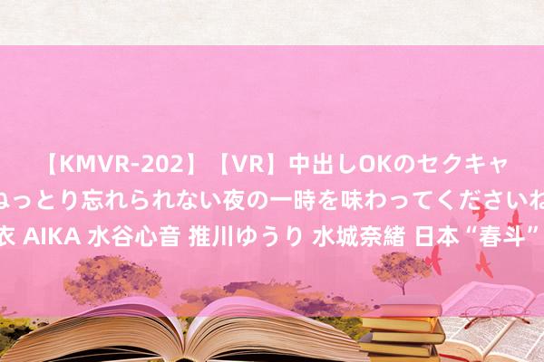 【KMVR-202】【VR】中出しOKのセクキャバにようこそ◆～濃密ねっとり忘れられない夜の一時を味わってくださいね◆～ 波多野結衣 AIKA 水谷心音 推川ゆうり 水城奈緒 日本“春斗”加薪势头刚劲 闭幕负利率“不得不发”