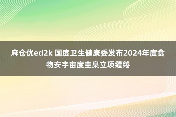 麻仓优ed2k 国度卫生健康委发布2024年度食物安宇宙度圭臬立项缱绻