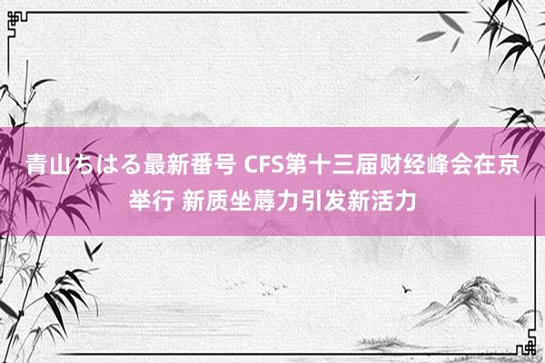 青山ちはる最新番号 CFS第十三届财经峰会在京举行 新质坐蓐力引发新活力