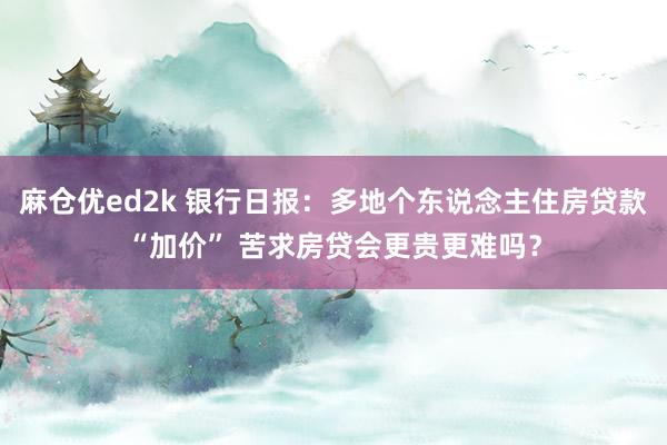 麻仓优ed2k 银行日报：多地个东说念主住房贷款“加价” 苦求房贷会更贵更难吗？