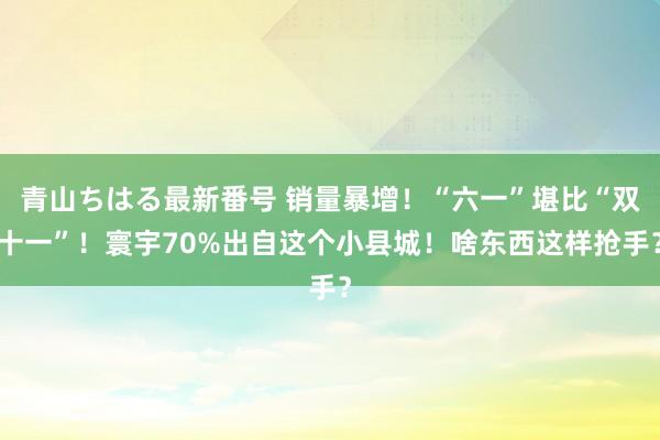 青山ちはる最新番号 销量暴增！“六一”堪比“双十一”！寰宇70%出自这个小县城！啥东西这样抢手？