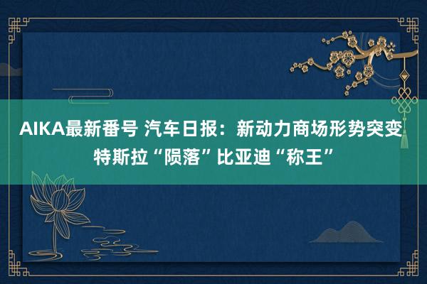 AIKA最新番号 汽车日报：新动力商场形势突变 特斯拉“陨落”比亚迪“称王”