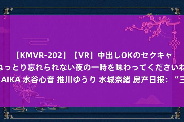 【KMVR-202】【VR】中出しOKのセクキャバにようこそ◆～濃密ねっとり忘れられない夜の一時を味わってくださいね◆～ 波多野結衣 AIKA 水谷心音 推川ゆうり 水城奈緒 房产日报：“三孩”计谋来了 二线城市楼市或受益最大