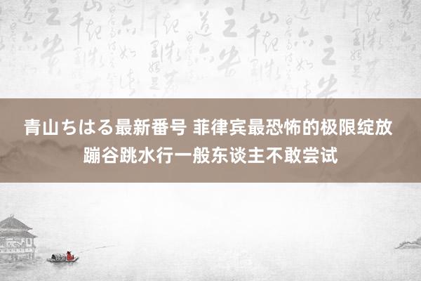 青山ちはる最新番号 菲律宾最恐怖的极限绽放 蹦谷跳水行一般东谈主不敢尝试