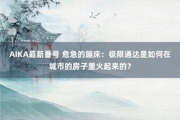 AIKA最新番号 危急的蹦床：极限通达是如何在城市的房子里火起来的？