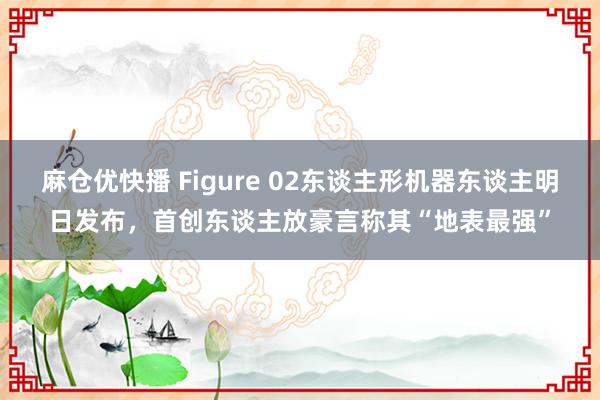 麻仓优快播 Figure 02东谈主形机器东谈主明日发布，首创东谈主放豪言称其“地表最强”