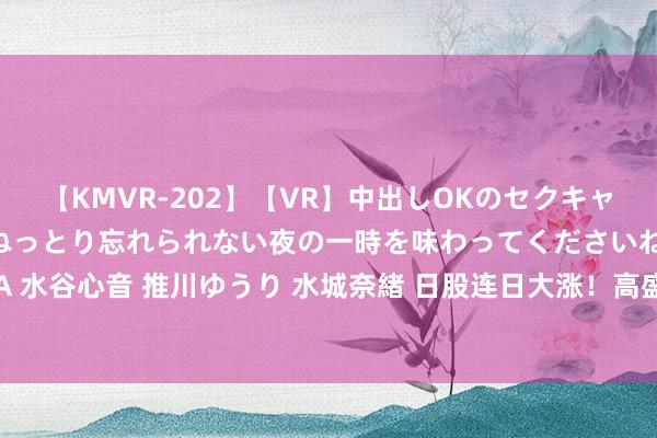 【KMVR-202】【VR】中出しOKのセクキャバにようこそ◆～濃密ねっとり忘れられない夜の一時を味わってくださいね◆～ 波多野結衣 AIKA 水谷心音 推川ゆうり 水城奈緒 日股连日大涨！高盛“开撕”小摩：套利交往“大清盘”已近尾声