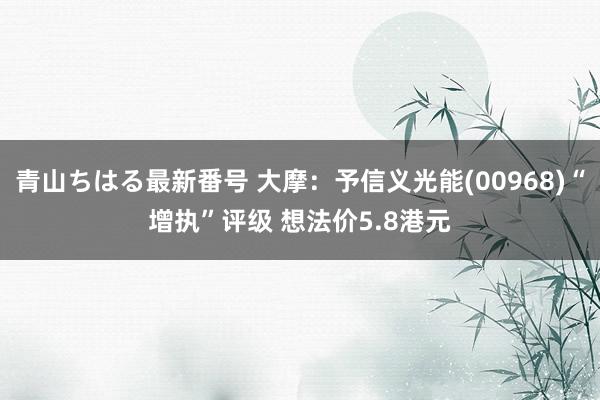 青山ちはる最新番号 大摩：予信义光能(00968)“增执”评级 想法价5.8港元