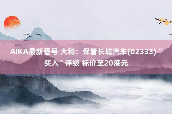 AIKA最新番号 大和：保管长城汽车(02333)“买入”评级 标价至20港元