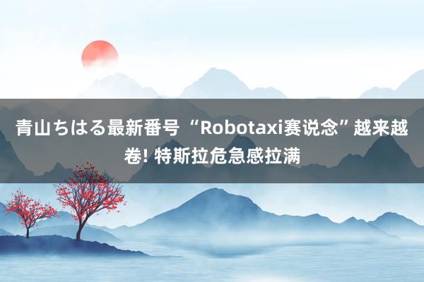 青山ちはる最新番号 “Robotaxi赛说念”越来越卷! 特斯拉危急感拉满