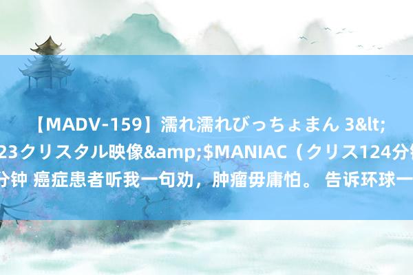 【MADV-159】濡れ濡れびっちょまん 3</a>2010-07-23クリスタル映像&$MANIAC（クリス124分钟 癌症患者听我一句劝，肿瘤毋庸怕。 告诉环球一个好音尘，现在肿瘤还是被