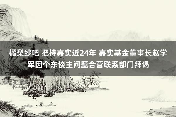 橘梨纱吧 把持嘉实近24年 嘉实基金董事长赵学军因个东谈主问题合营联系部门拜谒