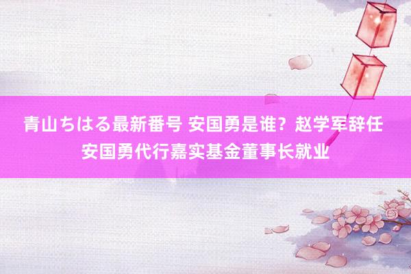 青山ちはる最新番号 安国勇是谁？赵学军辞任 安国勇代行嘉实基金董事长就业