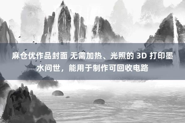 麻仓优作品封面 无需加热、光照的 3D 打印墨水问世，能用于制作可回收电路