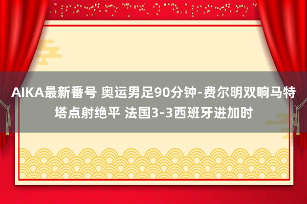 AIKA最新番号 奥运男足90分钟-费尔明双响马特塔点射绝平 法国3-3西班牙进加时