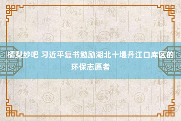 橘梨纱吧 习近平复书勉励湖北十堰丹江口库区的环保志愿者