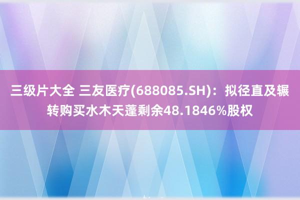 三级片大全 三友医疗(688085.SH)：拟径直及辗转购买水木天蓬剩余48.1846%股权