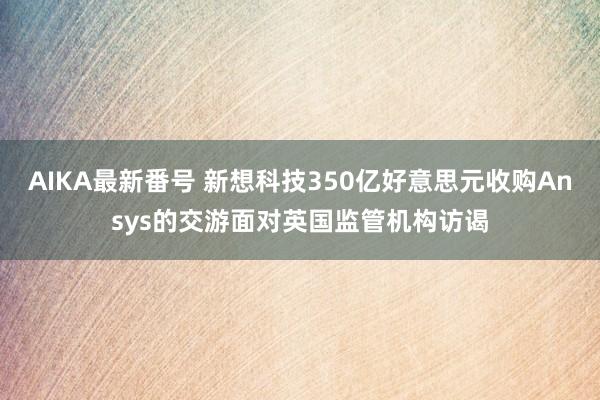 AIKA最新番号 新想科技350亿好意思元收购Ansys的交游面对英国监管机构访谒