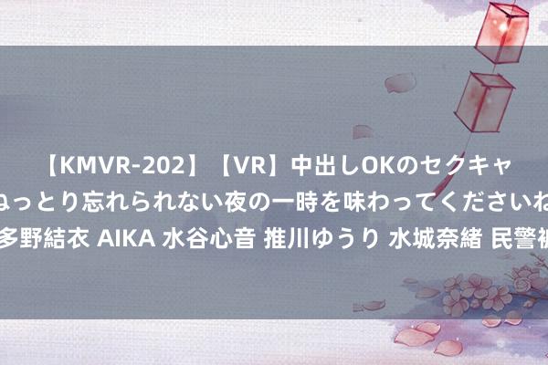 【KMVR-202】【VR】中出しOKのセクキャバにようこそ◆～濃密ねっとり忘れられない夜の一時を味わってくださいね◆～ 波多野結衣 AIKA 水谷心音 推川ゆうり 水城奈緒 民警被前妻举报屡次猥亵未成年继女