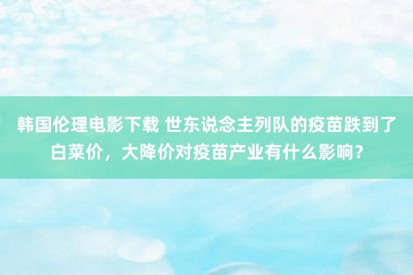 韩国伦理电影下载 世东说念主列队的疫苗跌到了白菜价，大降价对疫苗产业有什么影响？