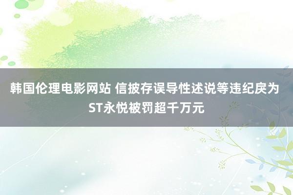 韩国伦理电影网站 信披存误导性述说等违纪戾为 ST永悦被罚超千万元