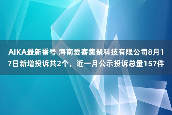 AIKA最新番号 海南爱客集聚科技有限公司8月17日新增投诉共2个，近一月公示投诉总量157件