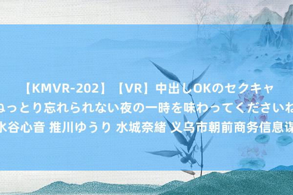 【KMVR-202】【VR】中出しOKのセクキャバにようこそ◆～濃密ねっとり忘れられない夜の一時を味わってくださいね◆～ 波多野結衣 AIKA 水谷心音 推川ゆうり 水城奈緒 义乌市朝前商务信息谋略有限公司8月17日新增投诉共3个，近一月公示投诉总量3件