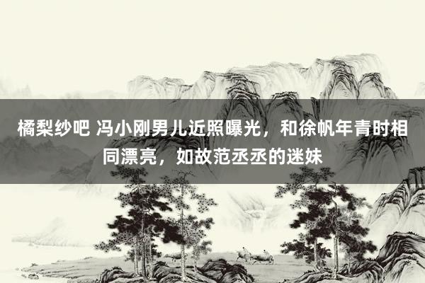 橘梨纱吧 冯小刚男儿近照曝光，和徐帆年青时相同漂亮，如故范丞丞的迷妹