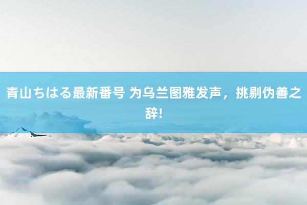 青山ちはる最新番号 为乌兰图雅发声，挑剔伪善之辞!