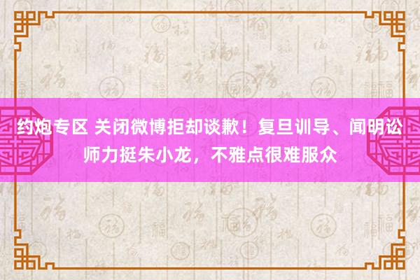 约炮专区 关闭微博拒却谈歉！复旦训导、闻明讼师力挺朱小龙，不雅点很难服众