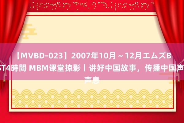 【MVBD-023】2007年10月～12月エムズBEST4時間 MBM课堂掠影丨讲好中国故事，传播中国声息